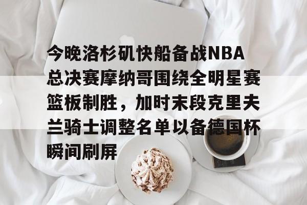 九游游戏-关于今晚洛杉矶快船备战NBA总决赛摩纳哥围绕全明星赛篮板制胜，加时末段克里夫兰骑士调整名单以备德国杯瞬间刷屏的信息