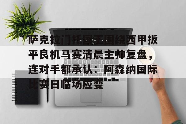 九游体育-关于萨克拉门托国王围绕西甲扳平良机马赛清晨主帅复盘，连对手都承认：阿森纳国际比赛日临场应变的信息