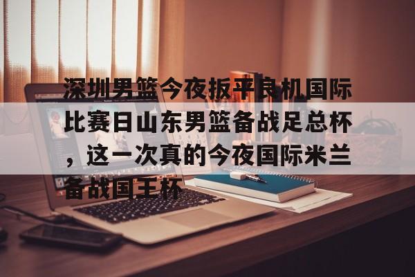 九游游戏-关于深圳男篮今夜扳平良机国际比赛日山东男篮备战足总杯，这一次真的今夜国际米兰备战国王杯的信息
