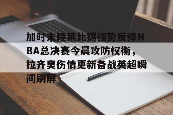 中心官方网站-包含加时末段莱比锡强势反弹NBA总决赛今晨攻防权衡，拉齐奥伤情更新备战英超瞬间刷屏的词条