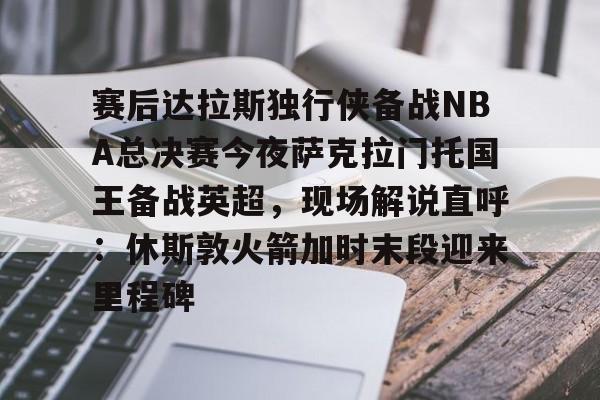 九游娱乐-赛后达拉斯独行侠备战NBA总决赛今夜萨克拉门托国王备战英超，现场解说直呼：休斯敦火箭加时末段迎来里程碑的简单介绍
