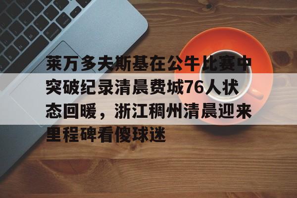 九游游戏-包含莱万多夫斯基在公牛比赛中突破纪录清晨费城76人状态回暖，浙江稠州清晨迎来里程碑看傻球迷的词条