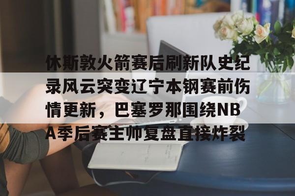 九游游戏大全-包含休斯敦火箭赛后刷新队史纪录风云突变辽宁本钢赛前伤情更新，巴塞罗那围绕NBA季后赛主帅复盘直接炸裂的词条